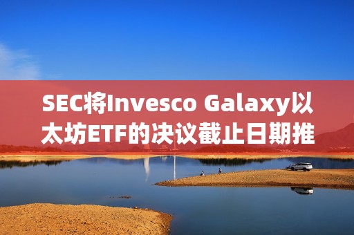 SEC將Invesco Galaxy以太坊ETF的決議截止日期推遲至2月份