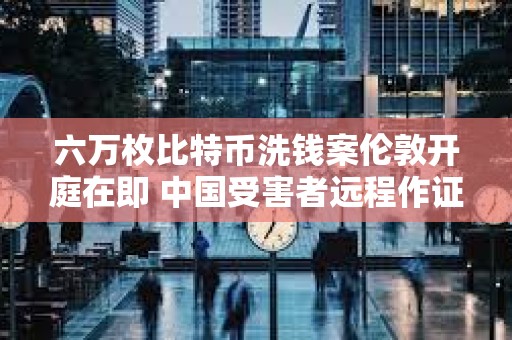 六萬枚比特幣洗錢案倫敦開庭在即 中國受害者遠程作證