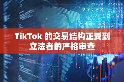 TikTok 的交易結(jié)構(gòu)正受到立法者的嚴(yán)格審查