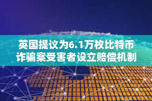 英國提議為6.1萬枚比特幣詐騙案受害者設立賠償機制