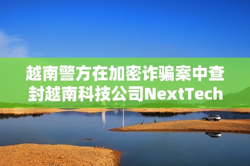 越南警方在加密詐騙案中查封越南科技公司NextTech董事長價值3400萬美元的資產