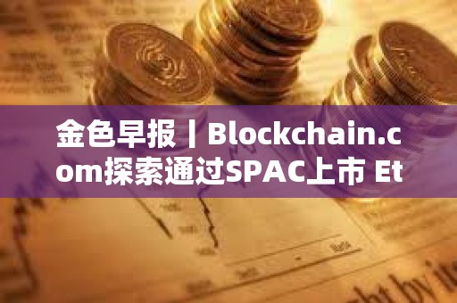 金色早報丨Blockchain.com探索通過SPAC上市 Ethena計劃三個月內推出兩款新產品
