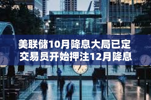 美聯儲10月降息大局已定 交易員開始押注12月降息