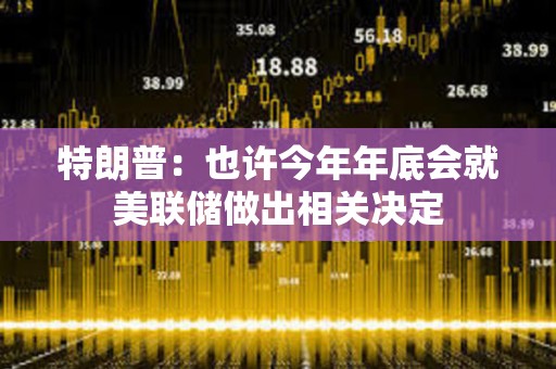 特朗普：也許今年年底會就美聯儲做出相關決定