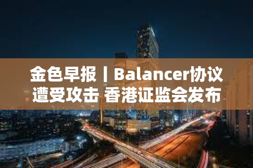 金色早報丨Balancer協議遭受攻擊 香港證監會發布加密交易平臺監管新指引