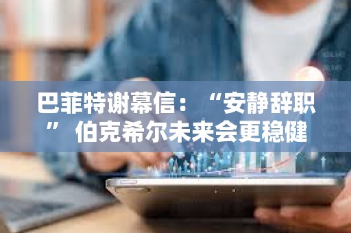 巴菲特謝幕信：“安靜辭職” 伯克希爾未來(lái)會(huì)更穩(wěn)健