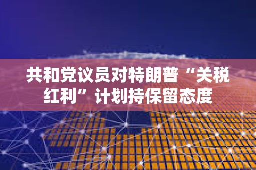 共和黨議員對(duì)特朗普“關(guān)稅紅利”計(jì)劃持保留態(tài)度