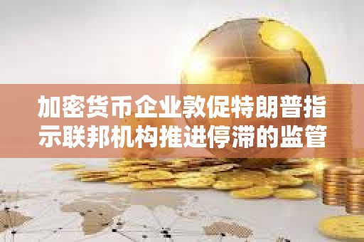 加密貨幣企業敦促特朗普指示聯邦機構推進停滯的監管指導方針