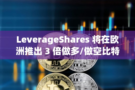 LeverageShares 將在歐洲推出 3 倍做多/做空比特幣和以太坊 ETF