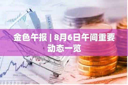 金色午報(bào) | 8月6日午間重要?jiǎng)討B(tài)一覽