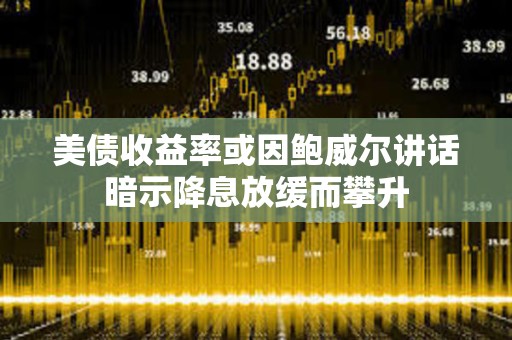 美債收益率或因鮑威爾講話暗示降息放緩而攀升