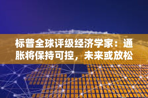標普全球評級經濟學家：通脹將保持可控，未來或放松貨幣政策