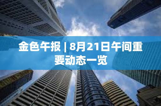 金色午報 | 8月21日午間重要動態一覽