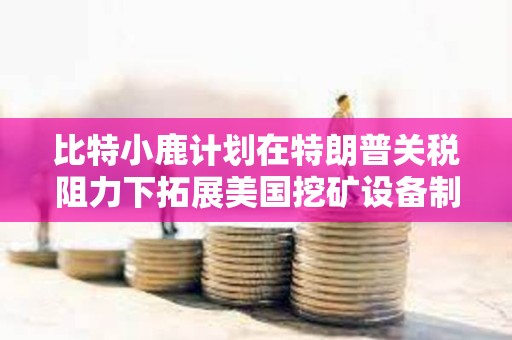 比特小鹿計劃在特朗普關稅阻力下拓展美國挖礦設備制造業務