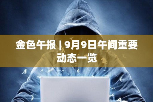 金色午報 | 9月9日午間重要動態一覽