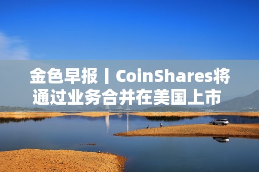 金色早報丨CoinShares將通過業務合并在美國上市 納斯達克向SEC申請允許交易代幣化證券