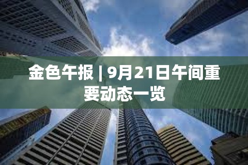 金色午報(bào) | 9月21日午間重要?jiǎng)討B(tài)一覽