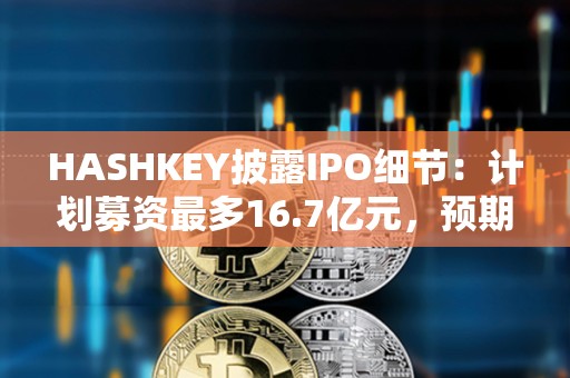 HASHKEY披露IPO細節：計劃募資最多16.7億元，預期將于12月17日掛牌買賣