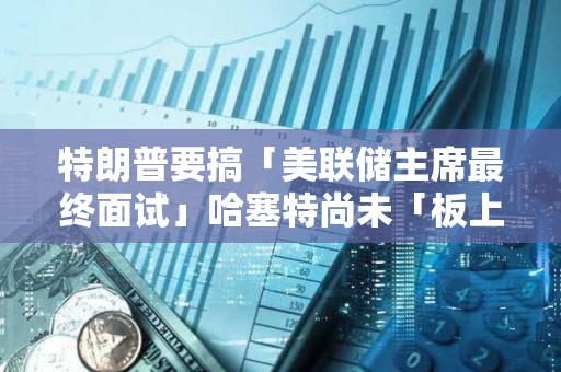 特朗普要搞「美聯儲主席最終面試」哈塞特尚未「板上釘釘」