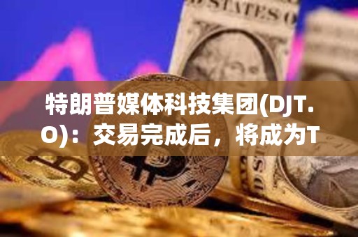特朗普媒體科技集團(DJT.O)：交易完成后，將成為Truth Social、TAE等公司的控股公司