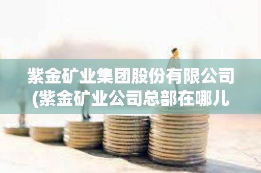 紫金礦業集團股份有限公司(紫金礦業公司總部在哪兒) 紫金礦業集團股份有限公司(紫金礦業公司總部在哪兒)