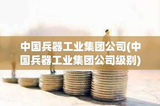中國兵器工業集團公司(中國兵器工業集團公司級別)