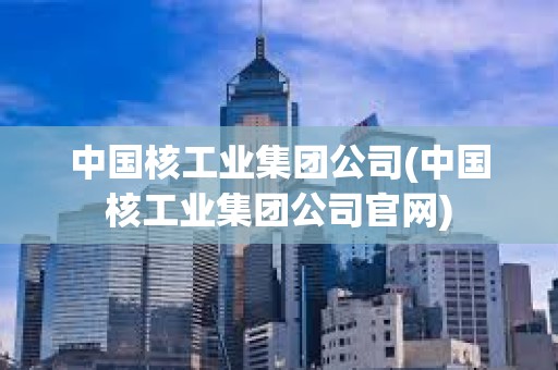 中國核工業(yè)集團(tuán)公司(中國核工業(yè)集團(tuán)公司官網(wǎng))