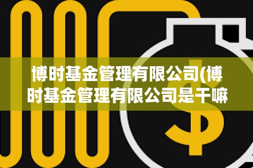 博時基金管理有限公司(博時基金管理有限公司是干嘛的)