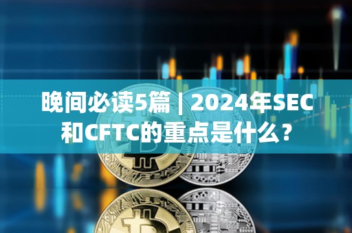 晚間必讀5篇 | 2024年SEC和CFTC的重點是什么？