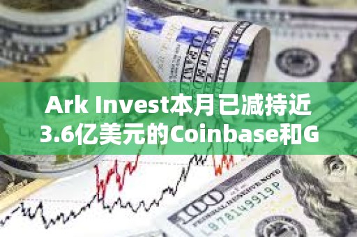 Ark Invest本月已減持近3.6億美元的Coinbase和GBTC股票