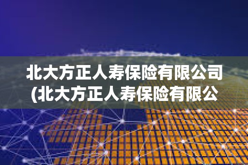 北大方正人壽保險有限公司(北大方正人壽保險有限公司客服電話)