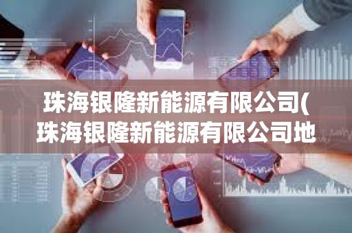 珠海銀隆新能源有限公司(珠海銀隆新能源有限公司地址)