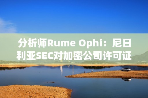分析師Rume Ophi：尼日利亞SEC對加密公司許可證要求將大大減少在該國運營的加密交易所的數量