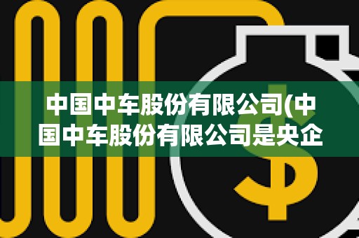 中國中車股份有限公司(中國中車股份有限公司是央企嗎) 中國中車股份有限公司(中國中車股份有限公司是央企嗎)