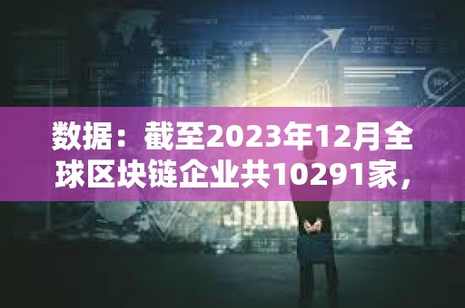 數據：截至2023年12月全球區塊鏈企業共10291家，中美分別有2802家和2697家