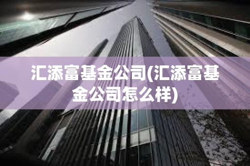 匯添富基金公司(匯添富基金公司怎么樣)