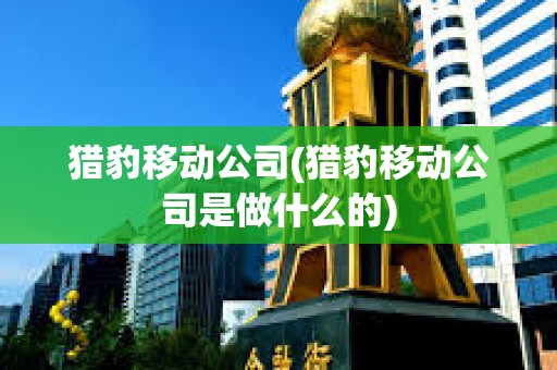 獵豹移動(dòng)公司(獵豹移動(dòng)公司是做什么的)