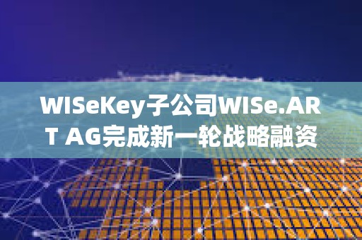 WISeKey子公司WISe.ART AG完成新一輪戰略融資