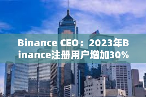 Binance CEO：2023年Binance注冊用戶增加30%，合規計劃上投資2.13億美元