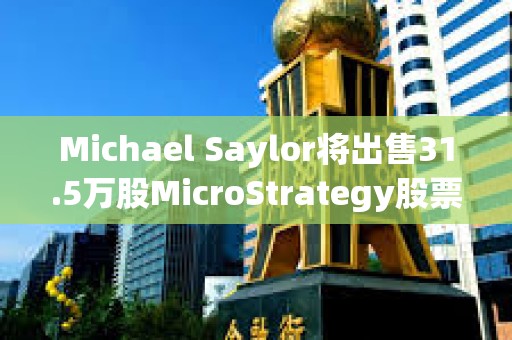 Michael Saylor將出售31.5萬股MicroStrategy股票，價值約2.16億美元