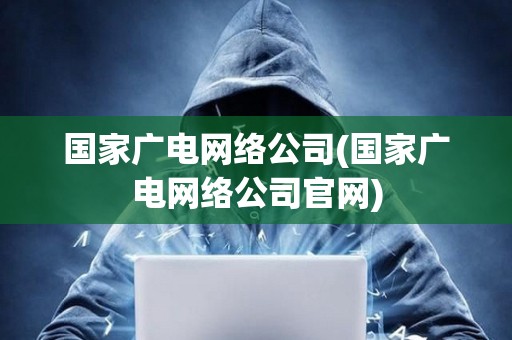 國家廣電網絡公司(國家廣電網絡公司官網)