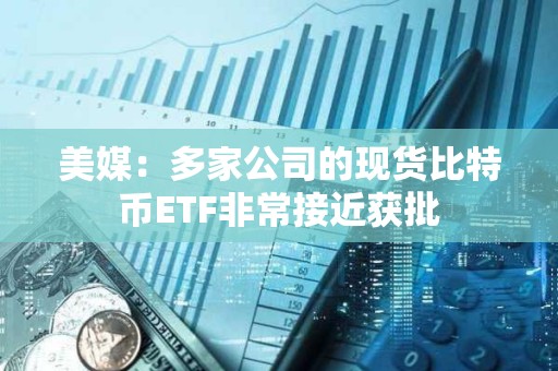 美媒：多家公司的現(xiàn)貨比特幣ETF非常接近獲批