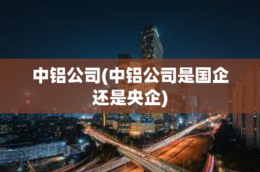 中鋁公司(中鋁公司是國企還是央企)