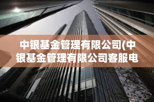 中銀基金管理有限公司(中銀基金管理有限公司客服電話)
