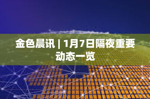 金色晨訊 | 1月7日隔夜重要動態一覽