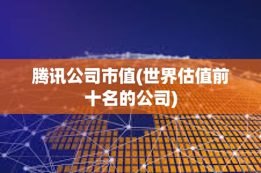 騰訊公司市值(世界估值前十名的公司) 騰訊公司市值(世界估值前十名的公司)
