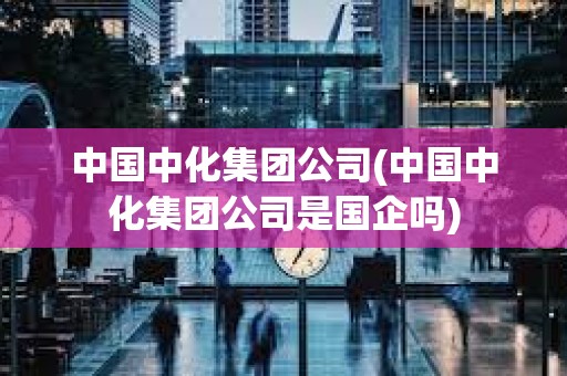 中國中化集團公司(中國中化集團公司是國企嗎) 中國中化集團公司(中國中化集團公司是國企嗎)