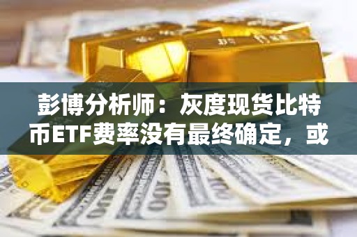 彭博分析師：灰度現貨比特幣ETF費率沒有最終確定，或將進一步下降