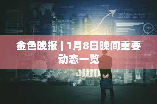 金色晚報 | 1月8日晚間重要動態一覽