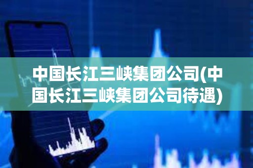 中國(guó)長(zhǎng)江三峽集團(tuán)公司(中國(guó)長(zhǎng)江三峽集團(tuán)公司待遇)